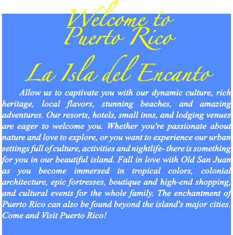 Welcome to Puerto Rico La Isla del Encanto Allow us to captivate you with our dynamic culture, rich heritage, local flavors, stunning beaches, and amazing adventures. Our resorts, hotels, small inns, and lodging venues are eager to welcome you. Whether you're passionate about nature and love to explore, or you want to experience our urban settings full of culture, activities and nightlife- there is something for you in our beautiful island. Fall in love with Old San Juan as you become immersed in tropical colors, colonial architecture, epic fortresses, boutique and high-end shopping, and cultural events for the whole family. The enchantment of Puerto Rico can also be found beyond the island's major cities. Come and Visit Puerto Rico! 